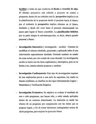 factibles y todas las que conllevan el diseño o creación de algo.
El término proyectivo está referido a proyecto en cuanto a
propuesta; dentro de sus métodos esta la perspectiva implica ir en
la planificación de la propuesta desde el presente hacia el futuro;
por el contrario la prospectiva implica ubicarse en el futuro,
diseñarlo y desde allí venir hasta el presente determinando los
pasos para lograr el futuro concebido. La planificación holística
por su parte integra la retrointrospección, es decir, abarca pasado
presente y futuro.
- Investigación Interactiva ( investigación — acción): Consiste en
modificar el sistema estudiado, generando y aplicando sobre él una
intervención especialmente diseñada. Pretende sustituir un estado
de cosas actual, por otro estado de cosas deseado. La investigación
acción se inicia con las fases exploratoria y descriptiva, pero no se
limita a eso, intenta además proponer y cambiar.
Investigación Confirmatoria: Este tipo de investigación requiere
de una explicación previa o una serie de supuestos, los cuales se
desean confirmar; se clasifica en dos tipos Demostración Lógico —
Matemática y Verificación Empírica
Investigación Evaluativa: Su objetivo es evaluar el resultado de
uno o más programas, que hayan sido, o estén siendo aplicados
dentro de un contexto determinado. La intención es medir los
efectos de un programa por comparación con las metas que se
propuso lograr, a fin de tomar decisiones subsiguientes acerca de
dicho programa, para mejorar la ejecución futura.
 