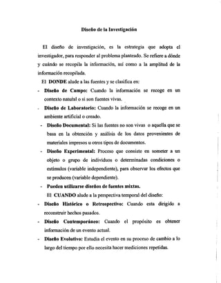 Diseño de la Investigación
El diseño de investigación, es la estrategia que adopta el
investigador, para responder al problema planteado. Se refiere a dónde
y cuándo se recopila la información, así como a la amplitud de la
información recopilada.
El DONDE alude a las fuentes y se clasifica en:
Diseño de Campo: Cuando la información se recoge en un
contexto natural o si son fuentes vivas.
Diseño de Laboratorio: Cuando la información se recoge en un
ambiente artificial o creado.
- Diseño Documental: Si las fuentes no son vivas o aquella que se
basa en la obtención y análisis de los datos provenientes de
materiales impresos u otros tipos de documentos.
Diseño Experimental: Proceso que consiste en someter a un
objeto o grupo de individuos o determinadas condiciones o
estímulos (variable independiente), para observar los efectos que
se producen (variable dependiente).
Pueden utilizarse diseños de fuentes mixtas.
El CUANDO alude a la perspectiva temporal del diseño:
Diseño Histórico o Retrospectivo: Cuando esta dirigido a
reconstruir hechos pasados.
Diseño Contemporáneo: Cuando el propósito es obtener
información de un evento actual.
Diseño Evolutivo: Estudia el evento en su proceso de cambio a lo
largo del tiempo por ello necesita hacer mediciones repetidas.
 