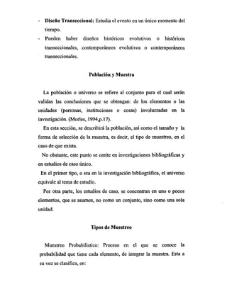 Diseño Transeccional: Estudia el evento en un único momento del
tiempo.
Pueden haber diseños históricos evolutivos o históricos
transeccionales, contemporáneos evolutivos o contemporáneos
transeccionales.
Población y Muestra
La población o universo se refiere al conjunto para el cual serán
validas las conclusiones que se obtengan: de los elementos o las
unidades (personas, instituciones o cosas) involucradas en la
investigación. (Morles, 1994,p.17).
En esta sección, se describirá la población, así como el tamaño y la
forma de selección de la muestra, es decir, el tipo de muestreo, en el
caso de que exista.
No obstante, este punto se omite en investigaciones bibliográficas y
en estudios de caso único.
En el primer tipo, o sea en la investigación bibliográfica, el universo
equivale al tema de estudio.
Por otra parte, los estudios de caso, se concentran en uno o pocos
elementos, que se asumen, no como un conjunto, sino como una sola
unidad.
Tipos de Muestreo
Muestreo Probabilistico: Proceso en el que se conoce la
probabilidad que tiene cada elemento, de integrar la muestra. Esta a
su vez se clasifica, en:
 