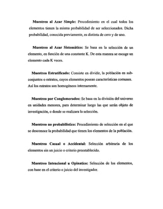 Muestreo al Azar Simple: Procedimiento en el cual todos los
elementos tienen la misma probabilidad de ser seleccionados. Dicha
probabilidad, conocida previamente, es distinta de cero y de uno.
Muestreo al Azar Sistemático: Se basa en la selección de un
elemento, en función de una constante K. De esta manera se escoge un
elemento cada K veces.
Muestreo Estratificado: Consiste en dividir, la población en sub-
conjuntos o estratos, cuyos elementos posean características comunes.
Así los estratos son homogéneos internamente.
Muestreo por Conglomerados: Se basa en la división del universo
en unidades menores, para determinar luego las que serán objeto de
investigación, o donde se realizara la selección.
Muestreo no probabilistico: Procedimiento de selección en el que
se desconoce la probabilidad que tienen los elementos de la población.
Muestreo Casual o Accidental: Selección arbitraria de los
elementos sin un juicio o criterio preestablecido.
Muestreo Intencional u Opinatico: Selección de los elementos,
con base en el criterio o juicio del investigador.
 