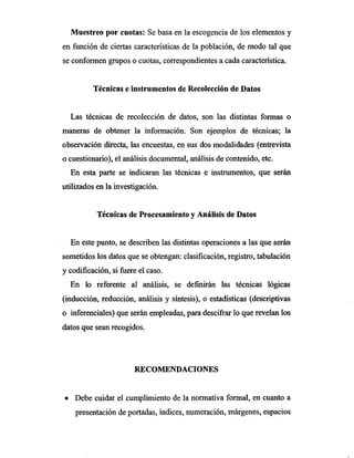 Muestreo por cuotas: Se basa en la escogencia de los elementos y
en función de ciertas características de la población, de modo tal que
se conformen grupos o cuotas, correspondientes a cada característica.
Técnicas e instrumentos de Recolección de Datos
Las técnicas de recolección de datos, son las distintas formas o
maneras de obtener la información. Son ejemplos de técnicas; la
observación directa, las encuestas, en sus dos modalidades (entrevista
o cuestionario), el análisis documental, análisis de contenido, etc.
En esta parte se indicaran las técnicas e instrumentos, que serán
utilizados en la investigación.
Técnicas de Procesamiento y Análisis de Datos
En este punto, se describen las distintas operaciones a las que serán
sometidos los datos que se obtengan: clasificación, registro, tabulación
y codificación, si fuere el caso.
En lo referente al análisis, se definirán las técnicas lógicas
(inducción, reducción, análisis y síntesis), o estadísticas (descriptivas
o inferenciales) que serán empleadas, para descifrar lo que revelan los
datos que sean recogidos.
RECOMENDACIONES
• Debe cuidar el cumplimiento de la normativa formal, en cuanto a
presentación de portadas, índices, numeración, márgenes, espacios
 