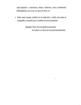 entre párrafos e interlineas, títulos, subtítulos, citas y referencias
bibliográficas, así como los tipos de letra, etc.
• Debe tener mucho cuidado en la redacción y estilo, así como la
ortografia y recuerde que se redacta en tercera persona.
Ejemplo: Hice tal cosa (primera persona)
Se realizo o se hizo tal cosa (tercera persona).
 