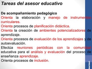 Tareas del asesor educativo
De acompañamiento pedagógico
Orienta la elaboración y manejo de instrumentos
curriculares.
Orienta procesos de planificación didáctica.
Orienta la creación de ambientes potencializadores de
aprendizaje.
Orienta procesos de evaluación de los aprendizajes y de
autoevaluación.
Efectúa reuniones periódicas con la comunidad
educativa para el análisis y evaluación del proceso de
enseñanza aprendizaje.
Orienta procesos de inclusión.
 