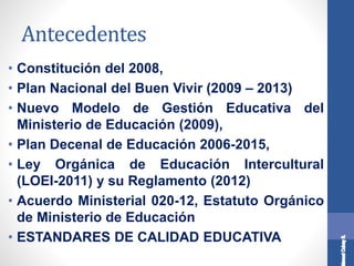 Antecedentes
• Constitución del 2008,
• Plan Nacional del Buen Vivir (2009 – 2013)
• Nuevo Modelo de Gestión Educativa del
Ministerio de Educación (2009),
• Plan Decenal de Educación 2006-2015,
• Ley Orgánica de Educación Intercultural
(LOEI-2011) y su Reglamento (2012)
• Acuerdo Ministerial 020-12, Estatuto Orgánico
de Ministerio de Educación
• ESTANDARES DE CALIDAD EDUCATIVA
 