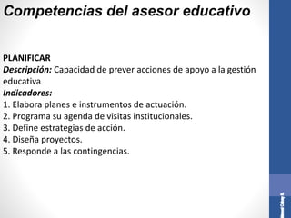 Competencias del asesor educativo
PLANIFICAR
Descripción: Capacidad de prever acciones de apoyo a la gestión
educativa
Indicadores:
1. Elabora planes e instrumentos de actuación.
2. Programa su agenda de visitas institucionales.
3. Define estrategias de acción.
4. Diseña proyectos.
5. Responde a las contingencias.
 