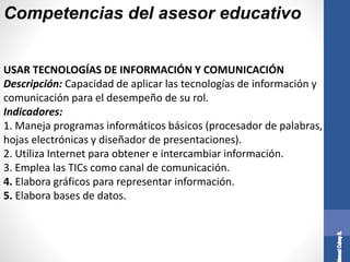 Competencias del asesor educativo
USAR TECNOLOGÍAS DE INFORMACIÓN Y COMUNICACIÓN
Descripción: Capacidad de aplicar las tecnologías de información y
comunicación para el desempeño de su rol.
Indicadores:
1. Maneja programas informáticos básicos (procesador de palabras,
hojas electrónicas y diseñador de presentaciones).
2. Utiliza Internet para obtener e intercambiar información.
3. Emplea las TICs como canal de comunicación.
4. Elabora gráficos para representar información.
5. Elabora bases de datos.
 