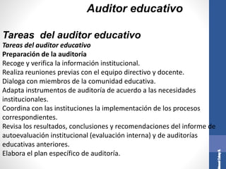Auditor educativo
Tareas del auditor educativo
Preparación de la auditoría
Recoge y verifica la información institucional.
Realiza reuniones previas con el equipo directivo y docente.
Dialoga con miembros de la comunidad educativa.
Adapta instrumentos de auditoría de acuerdo a las necesidades
institucionales.
Coordina con las instituciones la implementación de los procesos
correspondientes.
Revisa los resultados, conclusiones y recomendaciones del informe de
autoevaluación institucional (evaluación interna) y de auditorías
educativas anteriores.
Elabora el plan específico de auditoría.
Tareas del auditor educativo
 