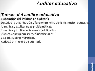 Auditor educativo
Elaboración del informe de auditoría
Describe la organización y funcionamiento de la institución educativa.
Identifica y explica áreas problemáticas.
Identifica y explica fortalezas y debilidades.
Plantea conclusiones y recomendaciones.
Elabora cuadros y gráficos.
Redacta el informe de auditoría.
Tareas del auditor educativo
 