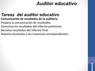 Auditor educativo
Comunicación de resultados de la auditoría
Prepara la comunicación de resultados.
Comunica los resultados del informe preliminar.
Socializa resultados del informe final.
Reporta resultados a las instancias correspondientes.
Tareas del auditor educativo
 
