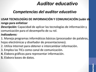 Auditor educativo
USAR TECNOLOGÍAS DE INFORMACIÓN Y COMUNICACIÓN (subir de
rango para enfatizar
Descripción: Capacidad de aplicar las tecnologías de información y
comunicación para el desempeño de su rol.
Indicadores:
1. Maneja programas informáticos básicos (procesador de palabras,
hojas electrónicas y diseñador de presentaciones).
2. Utiliza Internet para obtener e intercambiar información.
3. Emplea las TICs como canal de comunicación.
4. Elabora gráficos para representar información.
5. Elabora bases de datos.
Competencias del auditor educativo
 