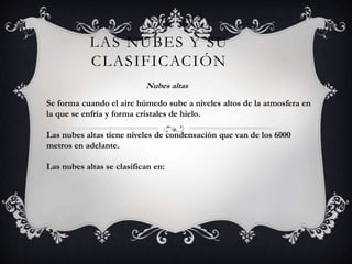 LAS NUBES Y SU
CLASIFICACIÓN
Nubes altas

Se forma cuando el aire húmedo sube a niveles altos de la atmosfera en
la que se enfría y forma cristales de hielo.
Las nubes altas tiene niveles de condensación que van de los 6000
metros en adelante.
Las nubes altas se clasifican en:

 