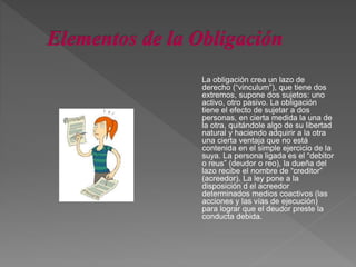 La obligación crea un lazo de
derecho (“vinculum”), que tiene dos
extremos, supone dos sujetos: uno
activo, otro pasivo. La obligación
tiene el efecto de sujetar a dos
personas, en cierta medida la una de
la otra, quitándole algo de su libertad
natural y haciendo adquirir a la otra
una cierta ventaja que no está
contenida en el simple ejercicio de la
suya. La persona ligada es el “debitor
o reus” (deudor o reo), la dueña del
lazo recibe el nombre de “creditor”
(acreedor). La ley pone a la
disposición d el acreedor
determinados medios coactivos (las
acciones y las vías de ejecución)
para lograr que el deudor preste la
conducta debida.
 