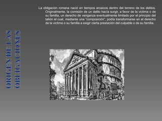 La obligación romana nació en tiempos arcaicos dentro del terreno de los delitos.
Originalmente, la comisión de un delito hacía surgir, a favor de la victima o de
su familia, un derecho de venganza eventualmente limitado por el principio del
talión el cual, mediante una “composición”, podía transformarse en el derecho
de la victima o su familia a exigir cierta prestación del culpable o de su familia.
 