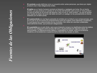  El contrato puede definirse como un acuerdo entre varias personas, que tiene por objeto
producir una o más obligaciones civiles.

El delito es un hecho humano contrario al derecho y castigado por la ley. Es un hecho
jurídico, ya que produce un cambio en el mundo del derecho; pero no es un “acto jurídico”,
ya que el cambio en el mundo del derecho; pero no es un “acto jurídico”, ya que el cambio
que resulta (el deber del autor del delito de sufrir un castigo) no es precisamente el efecto
deseado por el delincuente.

El cuasicontrato es una figura parecida al contrato por su licitud y sus consecuencias, pero
en el cual no se encuentra el consentimiento entre los sujetos como elemento constitutivo,
lo cual separa los cuasicontratos de los contratos. Son actos de voluntad unilaterales,
esencialmente lícitos, que producen obligaciones.

El cuasidelito es un acto ilícito, pero que el derecho romano no clasificaba entre los delitos.
Produce una obligación entre el autor del acto y el perjudicado (en algunos casos, el
denunciante). La diferencia entre delitos y cuasidelitos no reside, como en la doctrina
moderna, en la existencia o ausencia de la intención de causar un daño.
 