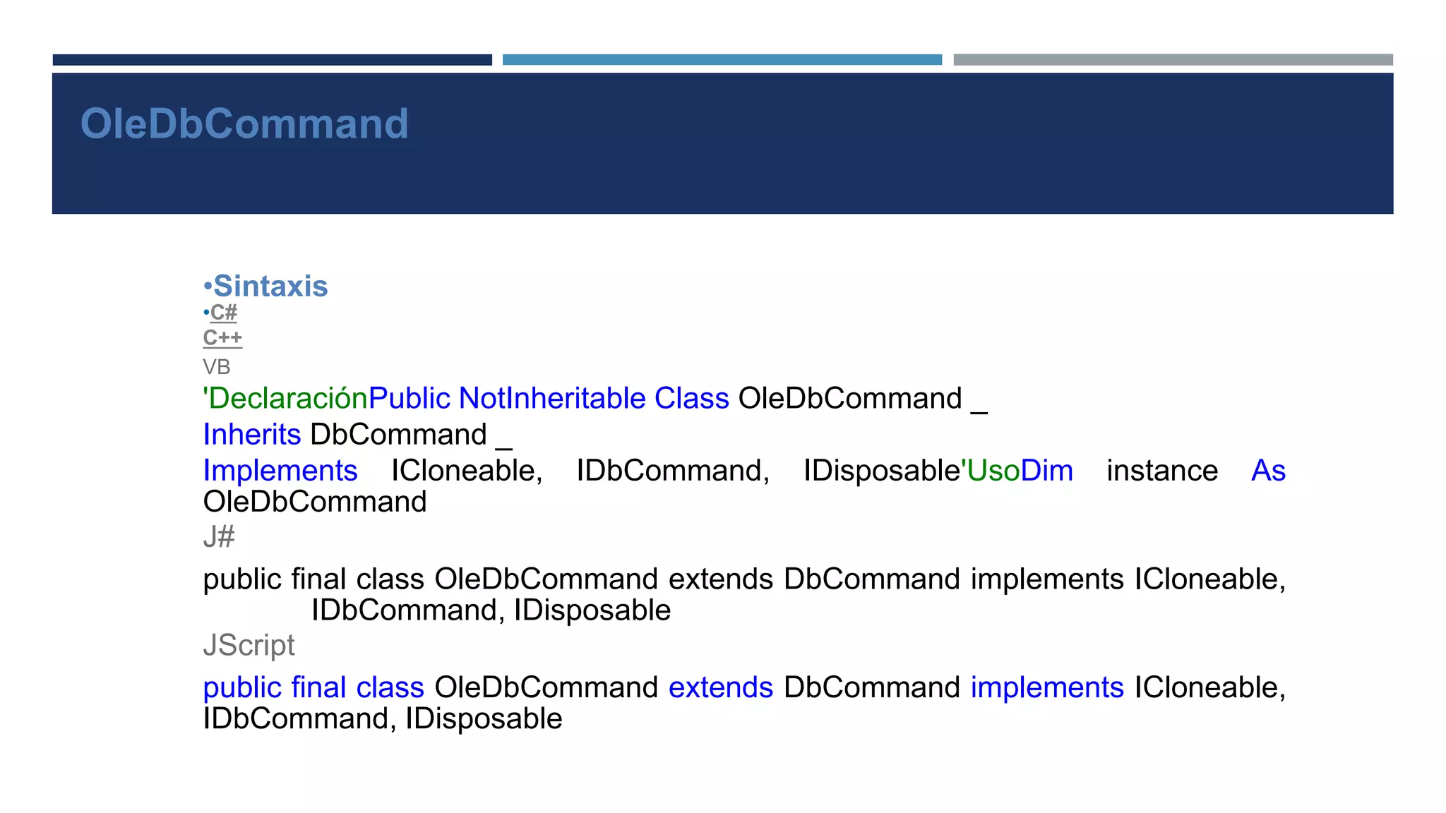 OleDbCommand
•Sintaxis
•C#
C++
VB
'DeclaraciónPublic NotInheritable Class OleDbCommand _
Inherits DbCommand _
Implements ICloneable, IDbCommand, IDisposable'UsoDim instance As
OleDbCommand
J#
public final class OleDbCommand extends DbCommand implements ICloneable,
IDbCommand, IDisposable
JScript
public final class OleDbCommand extends DbCommand implements ICloneable,
IDbCommand, IDisposable
 