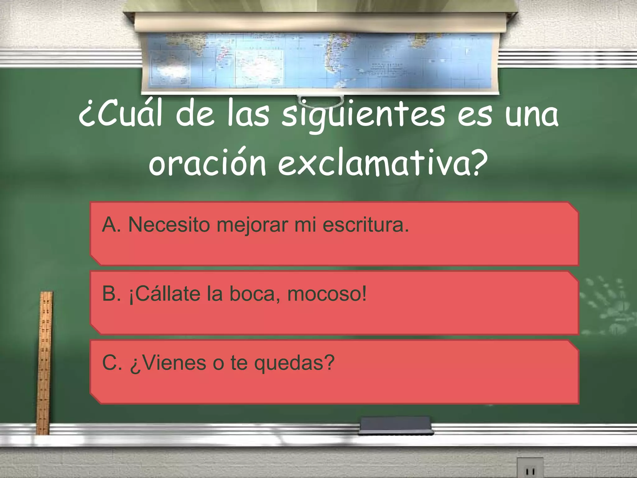 ¿Cuál de las siguientes es una oración exclamativa? A. Necesito mejorar mi escritura. B. ¡Cállate la boca, mocoso! C. ¿Vienes o te quedas? 
