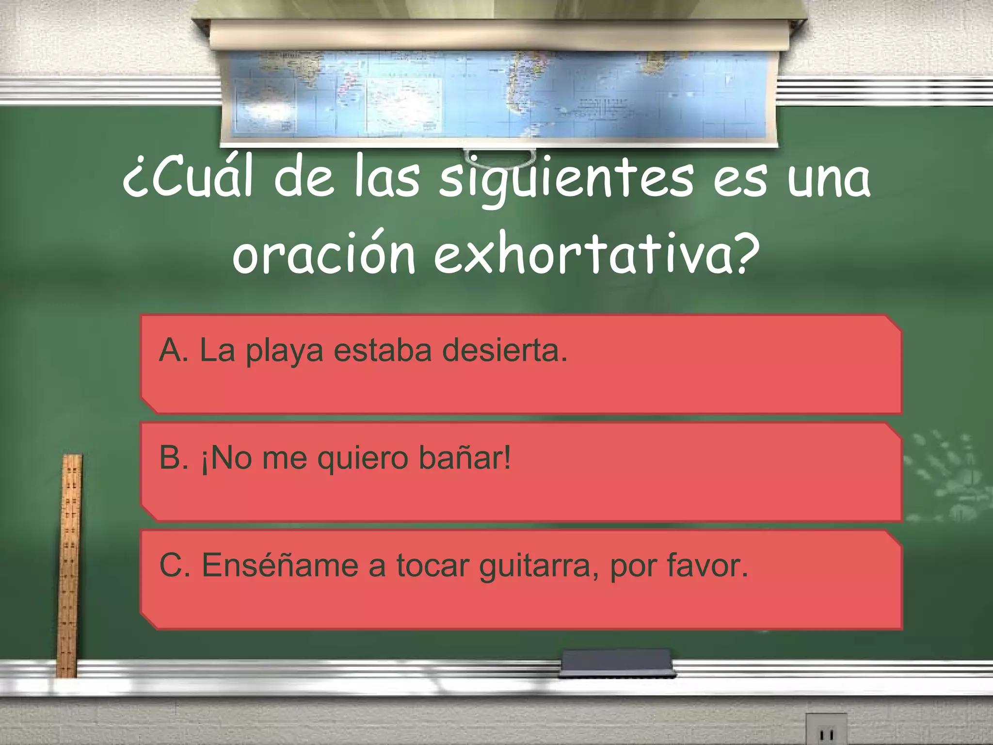 ¿Cuál de las siguientes es una oración exhortativa? A. La playa estaba desierta. B. ¡No me quiero bañar! C. Enséñame a tocar guitarra, por favor. 