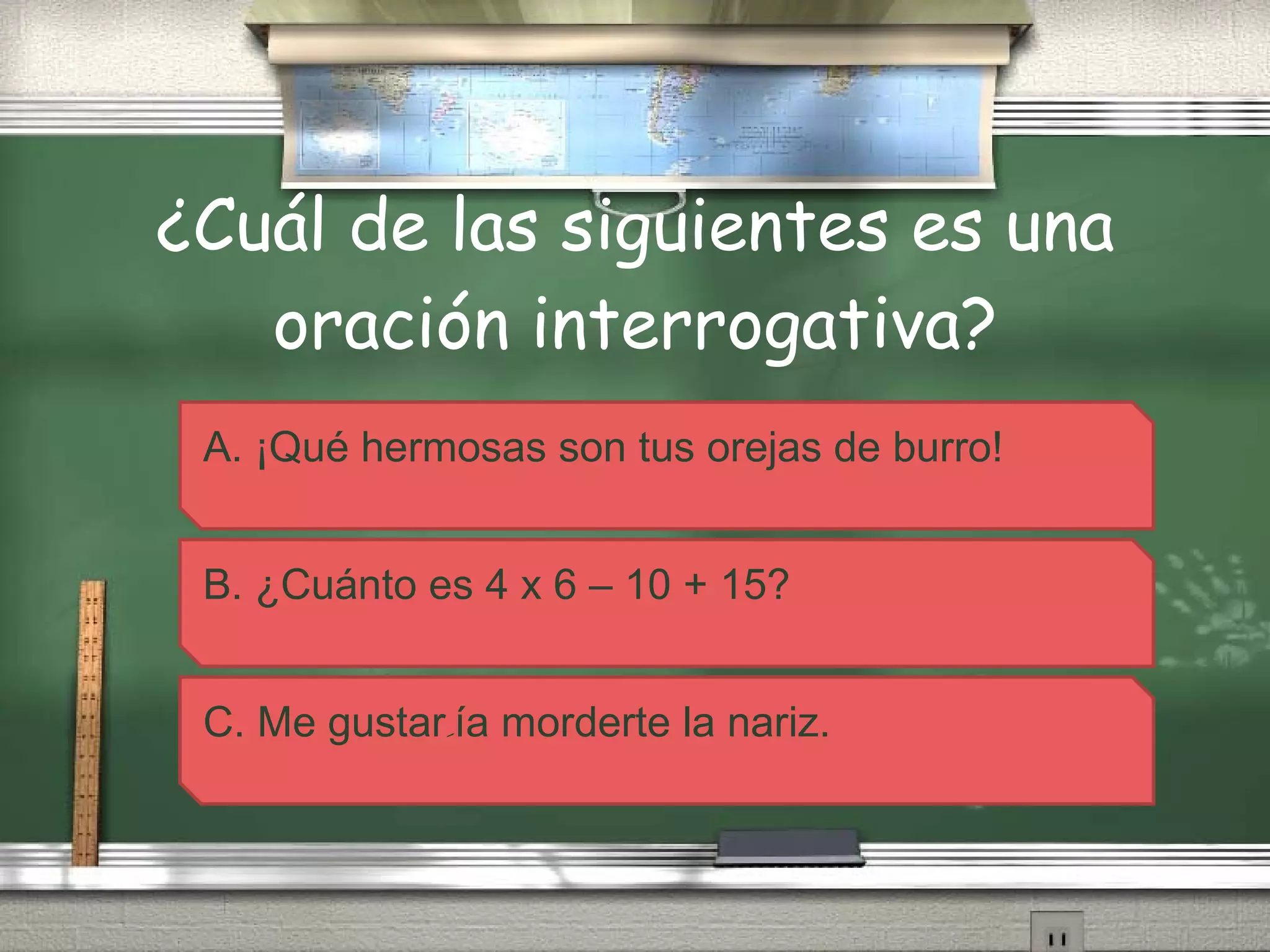 ¿Cuál de las siguientes es una oración interrogativa? A. ¡Qué hermosas son tus orejas de burro! B. ¿Cuánto es 4 x 6 – 10 + 15? C. Me gustar ِ ía morderte la nariz. 