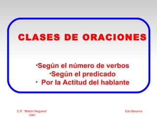 CLASES DE ORACIONES


              Según el número de verbos
                 Según el predicado
               Por la Actitud del hablante


C.P. “Martín Noguera”                   Edu Becerra
        Jaén
 