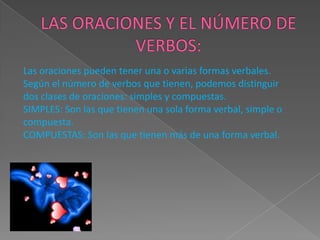 Las oraciones pueden tener una o varias formas verbales.
Según el número de verbos que tienen, podemos distinguir
dos clases de oraciones: simples y compuestas.
SIMPLES: Son las que tienen una sola forma verbal, simple o
compuesta.
COMPUESTAS: Son las que tienen más de una forma verbal.
 