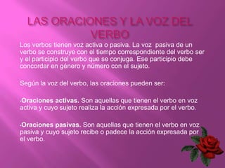 Los verbos tienen voz activa o pasiva. La voz pasiva de un
verbo se construye con el tiempo correspondiente del verbo ser
y el participio del verbo que se conjuga. Ese participio debe
concordar en género y número con el sujeto.

Según la voz del verbo, las oraciones pueden ser:

•Oraciones  activas. Son aquellas que tienen el verbo en voz
activa y cuyo sujeto realiza la acción expresada por el verbo.

•Oraciones  pasivas. Son aquellas que tienen el verbo en voz
pasiva y cuyo sujeto recibe o padece la acción expresada por
el verbo.
 