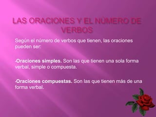 Según el número de verbos que tienen, las oraciones
pueden ser:

•Oraciones  simples. Son las que tienen una sola forma
verbal, simple o compuesta.

•Oraciones compuestas. Son las que tienen más de una
forma verbal.
 