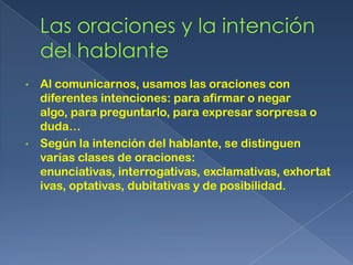 •   Al comunicarnos, usamos las oraciones con
    diferentes intenciones: para afirmar o negar
    algo, para preguntarlo, para expresar sorpresa o
    duda…
•   Según la intención del hablante, se distinguen
    varias clases de oraciones:
    enunciativas, interrogativas, exclamativas, exhortat
    ivas, optativas, dubitativas y de posibilidad.
 