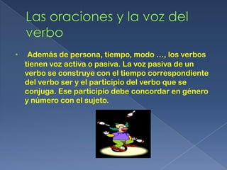 •    Además de persona, tiempo, modo …, los verbos
    tienen voz activa o pasiva. La voz pasiva de un
    verbo se construye con el tiempo correspondiente
    del verbo ser y el participio del verbo que se
    conjuga. Ese participio debe concordar en género
    y número con el sujeto.
 