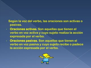 Según la voz del verbo, las oraciones son activas o
     pasivas.
•    Oraciones activas. Son aquellas que tienen el
     verbo en voz activa y cuyo sujeto realiza la acción
     expresada por el verbo.
•    Oraciones pasivas. Son aquellas que tienen el
     verbo en voz pasiva y cuyo sujeto recibe o padece
     la acción expresada por el verbo.
 