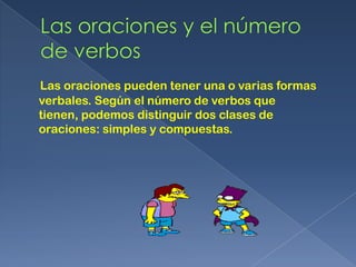 Las oraciones pueden tener una o varias formas
verbales. Según el número de verbos que
tienen, podemos distinguir dos clases de
oraciones: simples y compuestas.
 