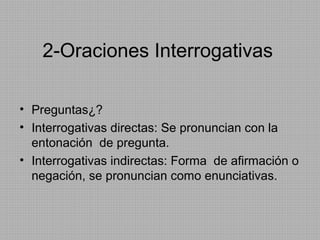 2-Oraciones Interrogativas
• Preguntas¿?
• Interrogativas directas: Se pronuncian con la
entonación de pregunta.
• Interrogativas indirectas: Forma de afirmación o
negación, se pronuncian como enunciativas.

 