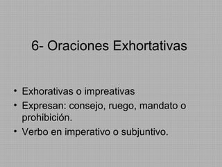6- Oraciones Exhortativas
• Exhorativas o impreativas
• Expresan: consejo, ruego, mandato o
prohibición.
• Verbo en imperativo o subjuntivo.

 