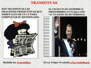 TRANSITIVAS
SON TRANSITIVAS LAS
ORACIONES PREDICATIVAS QUE
DEBEN LLEVAR UN CD PARA
COMPLETAR SU SIGNIFICADO.
Mafalda lee el periódico
EL CD ES UN SN (NOMBRE O
PRONOMBRE) O UN Spre CON
“A” CUANDO ES DE PERSONA.
El rey Felipe VI saluda a los ciudadanos
 