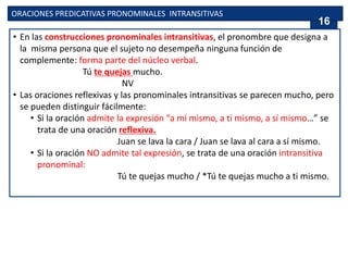 ORACIONES PREDICATIVAS PRONOMINALES INTRANSITIVAS
• En las construcciones pronominales intransitivas, el pronombre que designa a
la misma persona que el sujeto no desempeña ninguna función de
complemente: forma parte del núcleo verbal.
Tú te quejas mucho.
NV
• Las oraciones reflexivas y las pronominales intransitivas se parecen mucho, pero
se pueden distinguir fácilmente:
• Si la oración admite la expresión “a mí mismo, a ti mismo, a sí mismo…” se
trata de una oración reflexiva.
Juan se lava la cara / Juan se lava al cara a sí mismo.
• Si la oración NO admite tal expresión, se trata de una oración intransitiva
pronominal:
Tú te quejas mucho / *Tú te quejas mucho a ti mismo.
16
 
