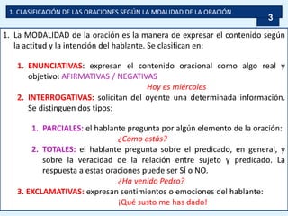 1. CLASIFICACIÓN DE LAS ORACIONES SEGÚN LA MDALIDAD DE LA ORACIÓN
1. La MODALIDAD de la oración es la manera de expresar el contenido según
la actitud y la intención del hablante. Se clasifican en:
1. ENUNCIATIVAS: expresan el contenido oracional como algo real y
objetivo: AFIRMATIVAS / NEGATIVAS
Hoy es miércoles
2. INTERROGATIVAS: solicitan del oyente una determinada información.
Se distinguen dos tipos:
1. PARCIALES: el hablante pregunta por algún elemento de la oración:
¿Cómo estás?
2. TOTALES: el hablante pregunta sobre el predicado, en general, y
sobre la veracidad de la relación entre sujeto y predicado. La
respuesta a estas oraciones puede ser SÍ o NO.
¿Ha venido Pedro?
3. EXCLAMATIVAS: expresan sentimientos o emociones del hablante:
¡Qué susto me has dado!
3
 