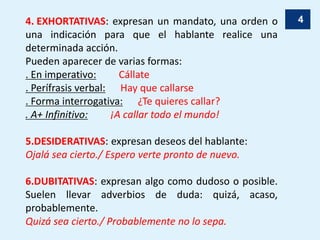 44. EXHORTATIVAS: expresan un mandato, una orden o
una indicación para que el hablante realice una
determinada acción.
Pueden aparecer de varias formas:
. En imperativo: Cállate
. Perífrasis verbal: Hay que callarse
. Forma interrogativa: ¿Te quieres callar?
. A+ Infinitivo: ¡A callar todo el mundo!
5.DESIDERATIVAS: expresan deseos del hablante:
Ojalá sea cierto./ Espero verte pronto de nuevo.
6.DUBITATIVAS: expresan algo como dudoso o posible.
Suelen llevar adverbios de duda: quizá, acaso,
probablemente.
Quizá sea cierto./ Probablemente no lo sepa.
 