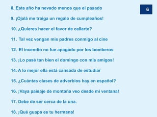 68. Este año ha nevado menos que el pasado
9. ¡Ojalá me traiga un regalo de cumpleaños!
10. ¿Quieres hacer el favor de callarte?
11. Tal vez vengan mis padres conmigo al cine
12. El incendio no fue apagado por los bomberos
13. ¡Lo pasé tan bien el domingo con mis amigos!
14. A lo mejor ella está cansada de estudiar
15. ¿Cuántas clases de adverbios hay en español?
16. ¡Vaya paisaje de montaña veo desde mi ventana!
17. Debe de ser cerca de la una.
18. ¡Qué guapa es tu hermana!
 