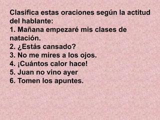 Clasifica estas oraciones según la actitud
del hablante:
1. Mañana empezaré mis clases de
natación.
2. ¿Estás cansado?
3. No me mires a los ojos.
4. ¡Cuántos calor hace!
5. Juan no vino ayer
6. Tomen los apuntes.