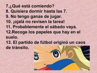 7.¿Qué está comiendo?
8. Quisiera dormir hasta las 7.
9. No tengo ganas de jugar.
10. ¡ojalá no revisen la tarea!
11. Probablemente el sábado vaya.
12.Recoge los papeles que hay en el
suelo.
13. El partido de fútbol originó un caos
de tránsito.