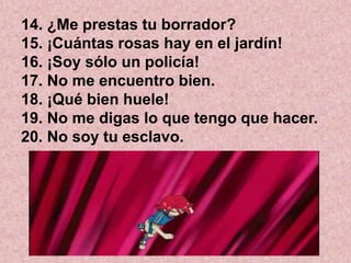 14. ¿Me prestas tu borrador?
15. ¡Cuántas rosas hay en el jardín!
16. ¡Soy sólo un policía!
17. No me encuentro bien.
18. ¡Qué bien huele!
19. No me digas lo que tengo que hacer.
20. No soy tu esclavo.