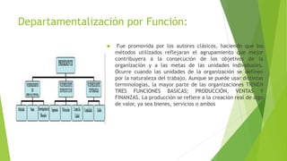 Departamentalización por Función:
 Fue promovida por los autores clásicos, haciendo que los
métodos utilizados reflejaran el agrupamiento que mejor
contribuyera a la consecución de los objetivos de la
organización y a las metas de las unidades individuales.
Ocurre cuando las unidades de la organización se definen
por la naturaleza del trabajo. Aunque se puede usar distintas
terminologías, la mayor parte de las organizaciones TIENEN
TRES FUNCIONES BASICAS; PRODUCCIÓN, VENTAS Y
FINANZAS. La producción se refiere a la creación real de algo
de valor, ya sea bienes, servicios o ambos
 