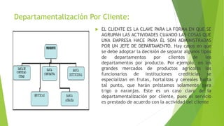 Departamentalización Por Cliente:
 EL CLIENTE ES LA CLAVE PARA LA FORMA EN QUE SE
AGRUPAN LAS ACTIVIDADES CUANDO LAS COSAS QUE
UNA EMPRESA HACE PARA ÉL SON ADMINISTRADAS
POR UN JEFE DE DEPARTAMENTO. Hay casos en que
se debe adoptar la decisión de separar algunos tipos
de departamentos por clientes de los
departamentos por producto. Por ejemplo, en los
grandes mercados de productos agrícolas los
funcionarios de instituciones crediticias se
especializan en frutas, hortalizas y cereales hasta
tal punto, que harán préstamos solamente para
trigo o naranjas. Este es un caso claro de la
departamentalización por cliente, pues el servicio
es prestado de acuerdo con la actividad del cliente
 