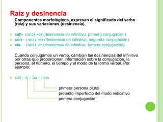 Raíz y desinencia
    Componentes morfológicos, expresan el significado del verbo
    (raíz) y sus variaciones (desinencia).

   salt- (raíz) -ar (desinencia de infinitivo, primera conjugación)
   corr- (raíz) -er (desinencia de infinitivo, segunda conjugación)
   viv- (raíz) -ir (desinencia de infinitivo, tercera conjugación)

    Cuando conjugamos un verbo, cambian las desinencias del infinitivo
    por otras que proporcionan información sobre la conjugación, la
    persona, el número, el tiempo y el modo de la forma verbal. Por
    ejemplo:

   salt – á – ba – mos

                            primera persona plural
                            pretérito imperfecto del modo indicativo
                            primera conjugación
 