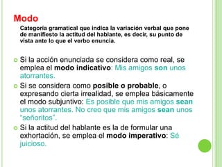 Modo
    Categoría gramatical que indica la variación verbal que pone
    de manifiesto la actitud del hablante, es decir, su punto de
    vista ante lo que el verbo enuncia.


 Si la acción enunciada se considera como real, se
  emplea el modo indicativo: Mis amigos son unos
  atorrantes.
 Si se considera como posible o probable, o
  expresando cierta irrealidad, se emplea básicamente
  el modo subjuntivo: Es posible que mis amigos sean
  unos atorrantes. No creo que mis amigos sean unos
  “señoritos”.
 Si la actitud del hablante es la de formular una
  exhortación, se emplea el modo imperativo: Sé
  juicioso.
 
