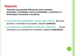 Aspecto
    Variación que permite diferenciar entre acciones
    puntuales, concebidas como ya finalizadas, y acciones no
    terminadas, frecuentes o durativas.


   Los alumnos estudiaron mucho ese verano. ►Acción
    puntual y concluida en el pasado. (aspecto perfecto)
   Los alumnos estudiaban todas las mañanas.              Acción
    frecuente y con duración en el pasado. (aspecto imperfecto)
 