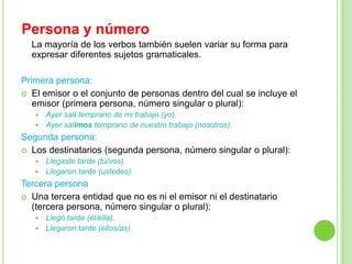 Persona y número
  La mayoría de los verbos también suelen variar su forma para
  expresar diferentes sujetos gramaticales.

Primera persona:
 El emisor o el conjunto de personas dentro del cual se incluye el
   emisor (primera persona, número singular o plural):
    Ayer salí temprano de mi trabajo (yo).
    Ayer salimos temprano de nuestro trabajo (nosotros).

Segunda persona:
 Los destinatarios (segunda persona, número singular o plural):
    Llegaste tarde (tú/vos).
    Llegaron tarde (ustedes).

Tercera persona
 Una tercera entidad que no es ni el emisor ni el destinatario
  (tercera persona, número singular o plural):
    Llegó tarde (él/ella).
    Llegaron tarde (ellos/as).
 