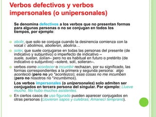 Verbos defectivos y verbos
impersonales (o unipersonales)
    Se denomina defectivos a los verbos que no presentan formas
    para algunas personas o no se conjugan en todos los
    tiempos, por ejemplo:

   abolir, que solo se conjuga cuando la desinencia comienza con la
    vocal i: abolimos, abolieron, aboliría…
   soler, que suele conjugarse en todas las personas del presente (de
    indicativo y subjuntivo) o imperfecto de indicativo –
    suele, suelan, solían– pero no es habitual en futuro o pretérito (de
    indicativo o subjuntivo) –soleré, solí, solieran–.
   verbos como acontecer o incumbir rechazan, por su significado, las
    formas correspondientes a la primera y segunda persona: algo
    aconteció (pero no yo *acontezco); esas cosas no me incumben
    (pero no nosotros no *incumbimos).
    Los verbos impersonales (o unipersonales) solo admiten ser
    conjugados en tercera persona del singular. Por ejemplo: Llueve
    mucho. No hubo muchos asistentes.
   En ciertos casos de uso figurado pueden aparecer conjugados en
    otras personas (Llovieron sapos y culebras; Amanecí temprano).
 
