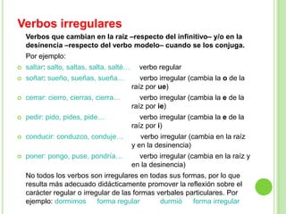 Verbos irregulares
    Verbos que cambian en la raíz –respecto del infinitivo– y/o en la
    desinencia –respecto del verbo modelo– cuando se los conjuga.
    Por ejemplo:
   saltar: salto, saltas, salta, salté…     verbo regular
   soñar: sueño, sueñas, sueña…              verbo irregular (cambia la o de la
                                           raíz por ue)
   cerrar: cierro, cierras, cierra…          verbo irregular (cambia la e de la
                                           raíz por ie)
   pedir: pido, pides, pide…                 verbo irregular (cambia la e de la
                                           raíz por i)
   conducir: conduzco, conduje…              verbo irregular (cambia en la raíz
                                           y en la desinencia)
   poner: pongo, puse, pondría…             verbo irregular (cambia en la raíz y
                                           en la desinencia)
    No todos los verbos son irregulares en todas sus formas, por lo que
    resulta más adecuado didácticamente promover la reflexión sobre el
    carácter regular o irregular de las formas verbales particulares. Por
    ejemplo: dormimos       forma regular       durmió    forma irregular
 