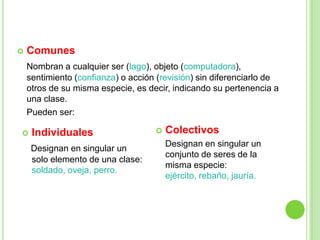    Comunes
    Nombran a cualquier ser (lago), objeto (computadora),
    sentimiento (confianza) o acción (revisión) sin diferenciarlo de
    otros de su misma especie, es decir, indicando su pertenencia a
    una clase.
    Pueden ser:

    Individuales                      Colectivos
                                        Designan en singular un
     Designan en singular un
                                        conjunto de seres de la
     solo elemento de una clase:
                                        misma especie:
     soldado, oveja, perro.
                                        ejército, rebaño, jauría.
 