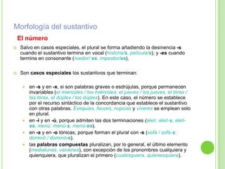 Morfología del sustantivo
    El número
   Salvo en casos especiales, el plural se forma añadiendo la desinencia -s
    cuando el sustantivo termina en vocal (historia/s, película/s), y -es cuando
    termina en consonante (roedor/ es, impostor/es).

   Son casos especiales los sustantivos que terminan:

      en -s y en -x, si son palabras graves o esdrújulas, porque permanecen
       invariables (el miércoles / los miércoles, el jueves / los jueves, el tórax /
       los tórax, el dúplex / los dúplex). En este caso, el número se establece
       por el recurso sintáctico de la concordancia que establece el sustantivo
       con otras palabras. Exequias, fauces, nupcias y víveres se emplean solo
       en plural.
      en -í y en -ú, porque admiten las dos terminaciones (alelí: alelí-s, alelí-
       es; menú: menú-s, menú-es).
      en -a y en -o tónicas, porque forman el plural con -s (sofá / sofá-s;
       dominó / dominó-s).
      las palabras compuestas pluralizan, por lo general, el último elemento
       (medialunas, vaivenes), con excepción de los pronombres cualquiera y
       quienquiera, que pluralizan el primero (cualesquiera, quienesquiera).
 